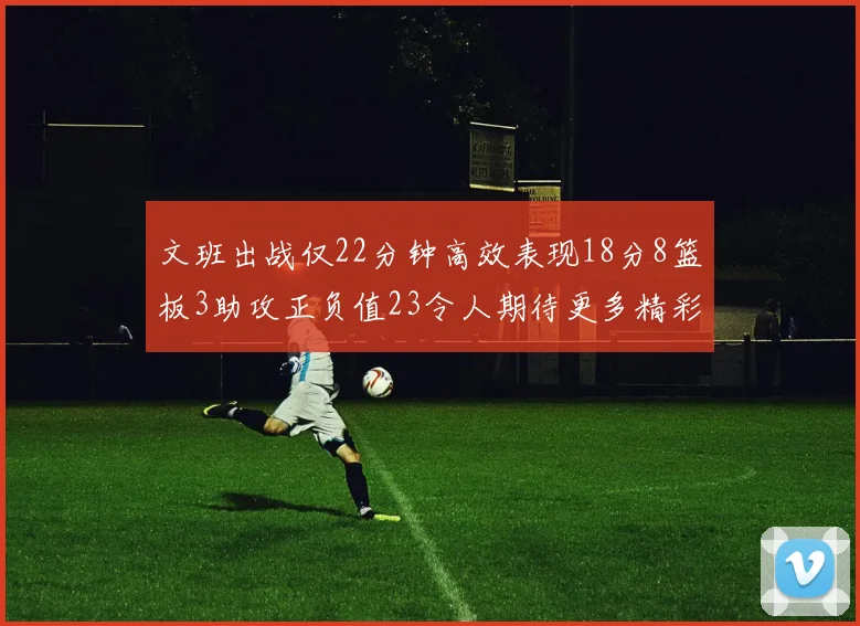 文班出战仅22分钟高效表现18分8篮板3助攻正负值23令人期待更多精彩发挥