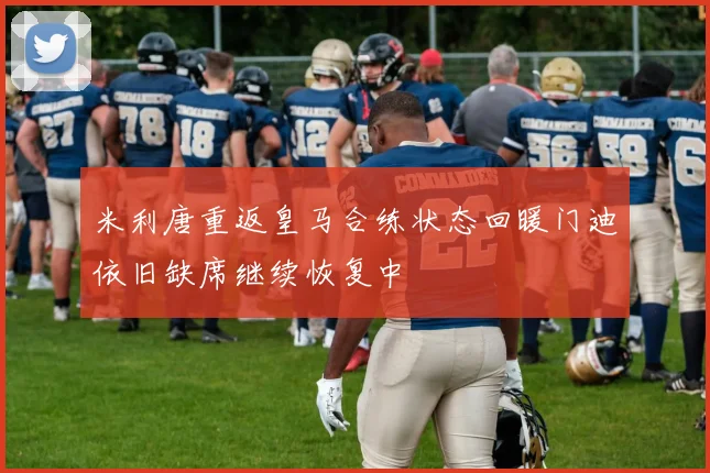米利唐重返皇马合练状态回暖门迪依旧缺席继续恢复中