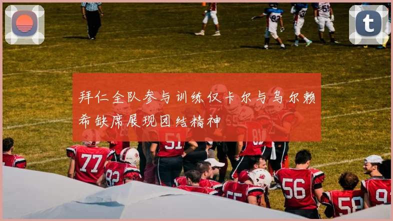 拜仁全队参与训练仅卡尔与乌尔赖希缺席展现团结精神
